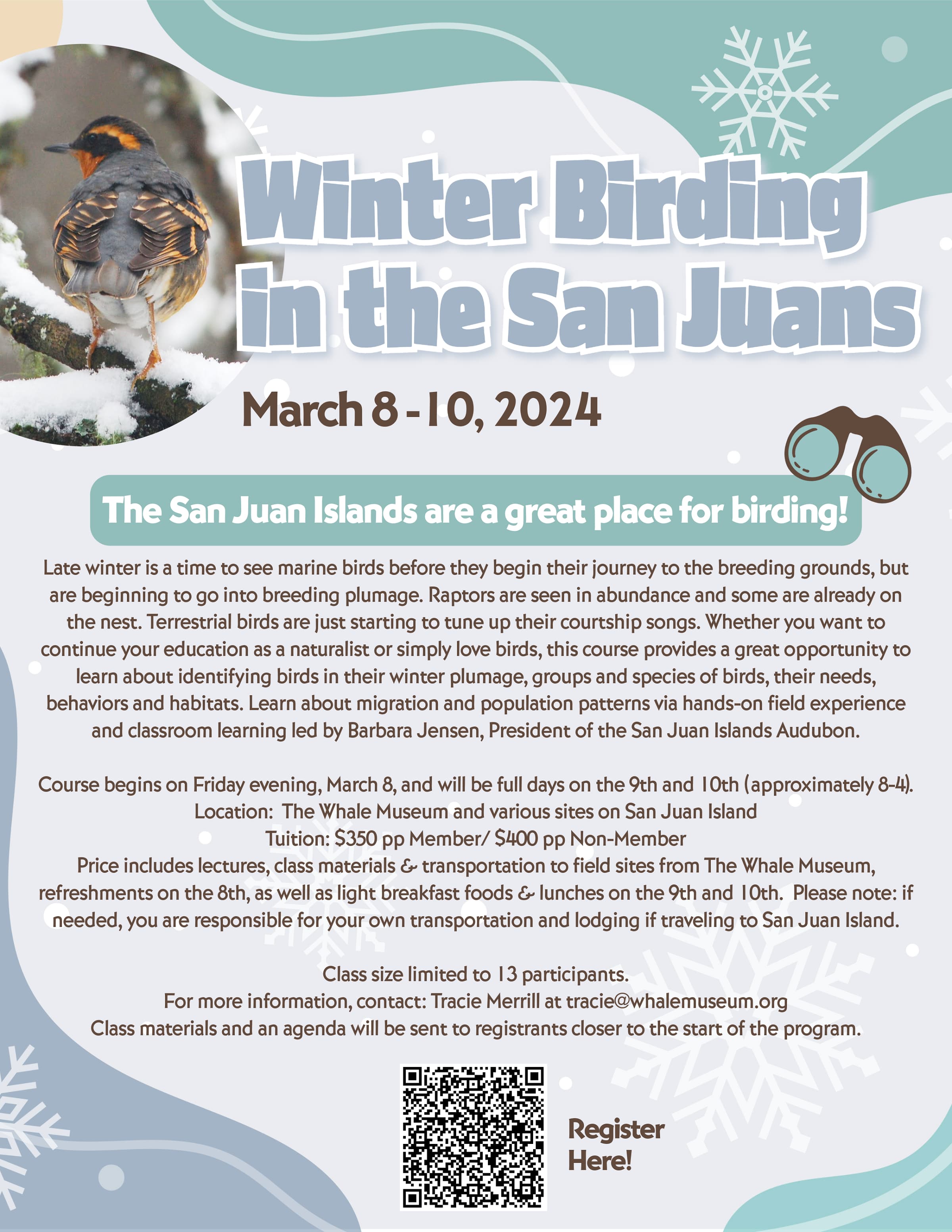 Graphic with a photo of a bird on the left and bold blue text that reads, "Winter Birding in the San Juans. March 8–10, 2024." Underneath is more text that says, "The San Juan Islands are a great place for birding! Late winter is a time to see marine birds before they begin their journey to the breeding grounds, but are beginning to go into breeding plumage. Raptors are seen in abundance and some are already on the nest. Terrestrial birds are just starting to tune up their courtship songs. Whether you want to continue your education as a naturalist or simply love birds, this course provides a great opportunity to learn about identifying birds in their winter plumage, groups and species of birds, their needs, behaviors and habitats. Learn about migration and population patterns via hands-on field experience and classroom learning led by Barbara Jensen, President of the San Juan Islands Audubon. Course begins on Friday evening, March 8, and will be full days on the 9th and 10th (approximately 8-4). Location: The Whale Museum and various sites on San Juan Island. Tuition: $350 pp Member / $400 pp Non-Member. Price includes lectures, class materials and transportation to field sites from The Whale Museum, refreshments on the 8th, as well as light breakfast foods and lunches on the 9th and 10th. Please note: if needed, you are responsible for your own transportation and lodging if traveling to San Juan Island. Class size limited to 13 participants. For more information, contact: Tracie Merrill at tracie@whalemuseum.org. Class materials and an agenda will be sent to registrants closer to the start of the program." QR code at the bottom and next to it it says "register here"