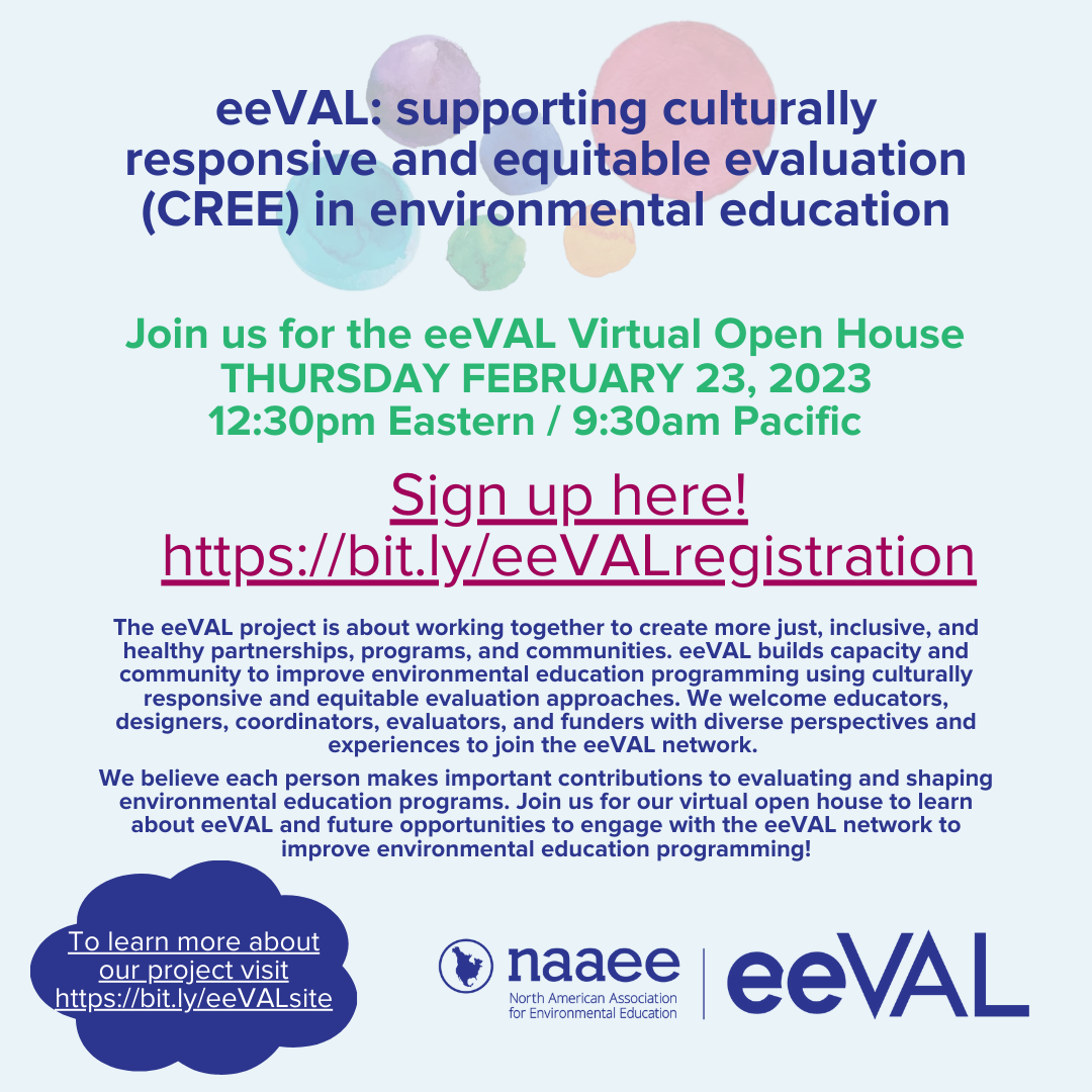 Graphic with light blue background and text that says, "The eeVAL project is about working together to create more just, inclusive, and healthy partnerships, programs, and communities. eeVAL builds capacity and community to improve environmental education programming using culturally responsive and equitable evaluation approaches. We welcome educators, designers, coordinators, evaluators, and funders with diverse perspectives and experiences to join the eeVAL network. We believe each person makes important contributions to evaluating and shaping environmental education programs. Join us for our virtual open house to learn about eeVAL and future opportunities to engage with the eeVAL network to improve environmental education programming."