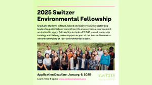 Light green background with black text that reads: 2025 Switzer Environmental Fellowship. Graduate students in New England with outstanding leadership potential and commitment to environmental improvement are invited to apply. Fellowships include a $17,000 award, leadership training, and lifelong career support as part of the Switzer Network, a vibrant community of 750+ environmental leaders. Application Deadline: January 6, 2025. Learn more and apply at www.SwitzerNetwork.org