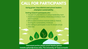 Dark green background with a graphic with illustrations of trees and clouds. The text overlay reads: Call for Participants. Going Green: How districts and school leaders champion sustainability. Interested parties, please email Natalie Spitzer (natalie.spitzer@utexas.edu), The University of Texas at Austin."