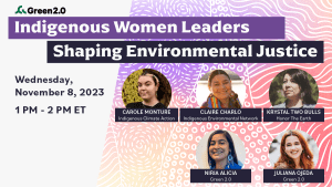 Graphic with text that reads, from top to bottom, "Green 2.0. Indigenous Women Leaders Shaping Environmental Justice. Wednesday, November 8, 2023, 1 PM - 2 PM ET." Photos of the speakers, Carole Monture, Krystal Two Bulls, Niria Alicia, Juliana Ojeda.