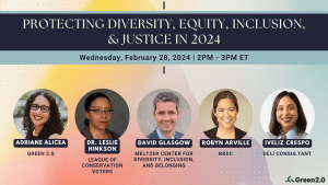 Colorful gradient background with text that says, "Protecting Diversity, Equity, Inclusion, and Justice in 2024. Wednesday, FEbruary 28, 2024 2 PM - 3 PM ET. Adriane Alicea, Green 2.0; Dr. Leslie Hinkson, League of Conservation Voters; David Glasgow, Meltzer Center for Diversity, Inclusion, and Belonging; Robyn Arville, NRDC; Iveliz Crespo, DEIJ Consultant." Above each name is a circle-framed photo of the speakers.
