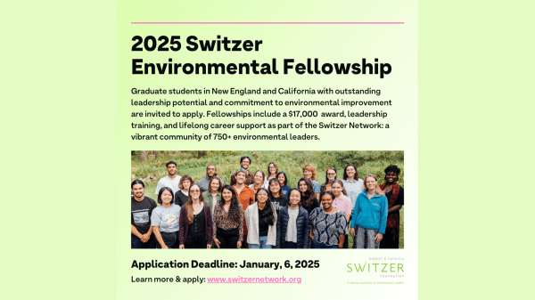 Light green background with black text that reads: 2025 Switzer Environmental Fellowship. Graduate students in New England with outstanding leadership potential and commitment to environmental improvement are invited to apply. Fellowships include a $17,000 award, leadership training, and lifelong career support as part of the Switzer Network, a vibrant community of 750+ environmental leaders. Application Deadline: January 6, 2025. Learn more and apply at www.SwitzerNetwork.org