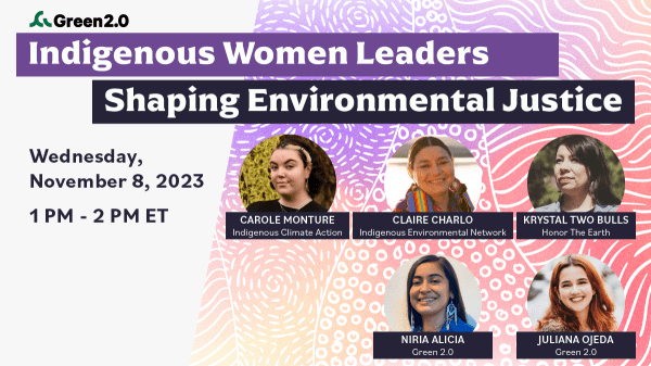 Graphic with text that reads, from top to bottom, "Green 2.0. Indigenous Women Leaders Shaping Environmental Justice. Wednesday, November 8, 2023, 1 PM - 2 PM ET." Photos of the speakers, Carole Monture, Krystal Two Bulls, Niria Alicia, Juliana Ojeda.